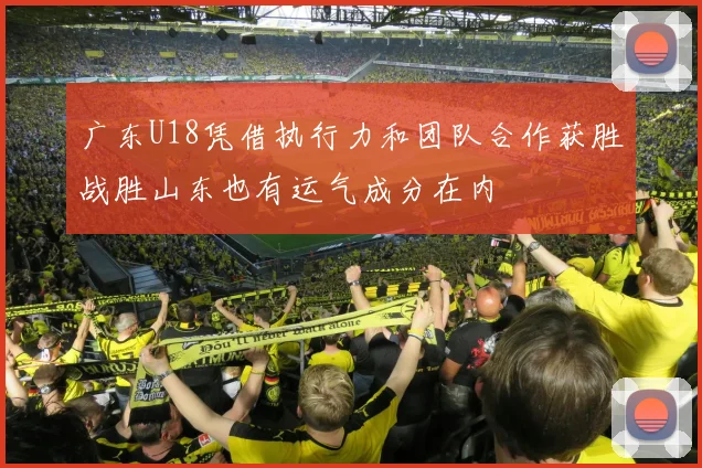 广东U18凭借执行力和团队合作获胜战胜山东也有运气成分在内