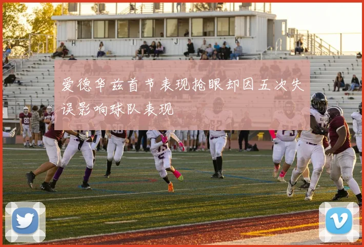 爱德华兹首节表现抢眼却因五次失误影响球队表现