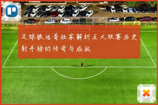 足球狠话哥独家解析五大联赛历史射手榜的传奇与成就