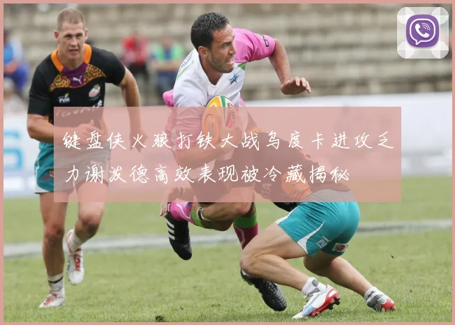 键盘侠火狼打铁大战乌度卡进攻乏力谢泼德高效表现被冷藏揭秘