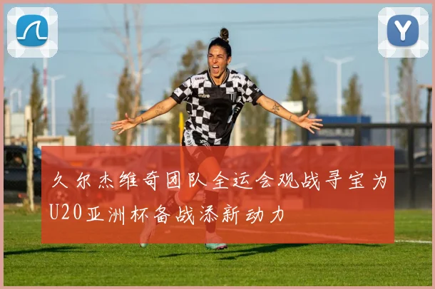 久尔杰维奇团队全运会观战寻宝为U20亚洲杯备战添新动力