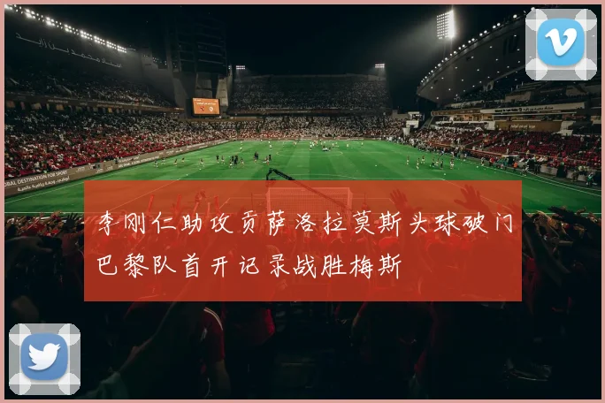 李刚仁助攻贡萨洛拉莫斯头球破门巴黎队首开记录战胜梅斯