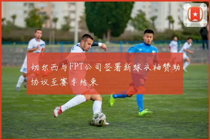 切尔西与FPT公司签署新球衣袖赞助协议至赛季结束