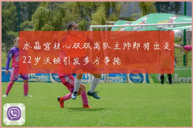 水晶宫核心双双离队主帅即将出走22岁沃顿引发多方争抢