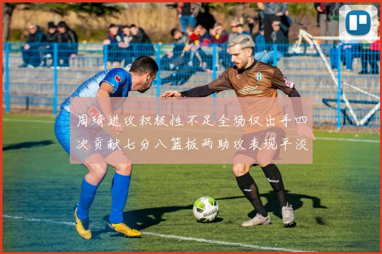 周琦进攻积极性不足全场仅出手四次贡献七分八篮板两助攻表现平淡