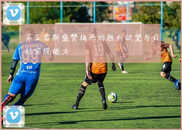 苏亚雷斯盛赞梅西的胜利欲望与目标实现能力