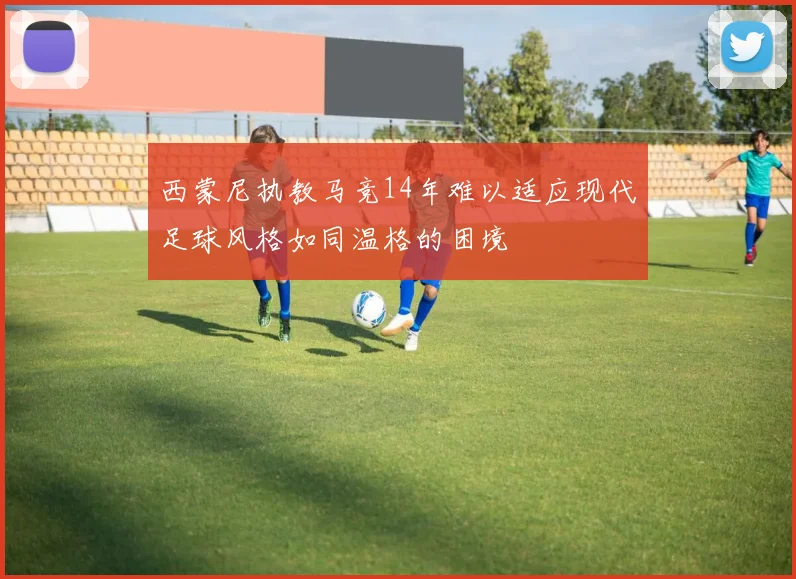 西蒙尼执教马竞14年难以适应现代足球风格如同温格的困境